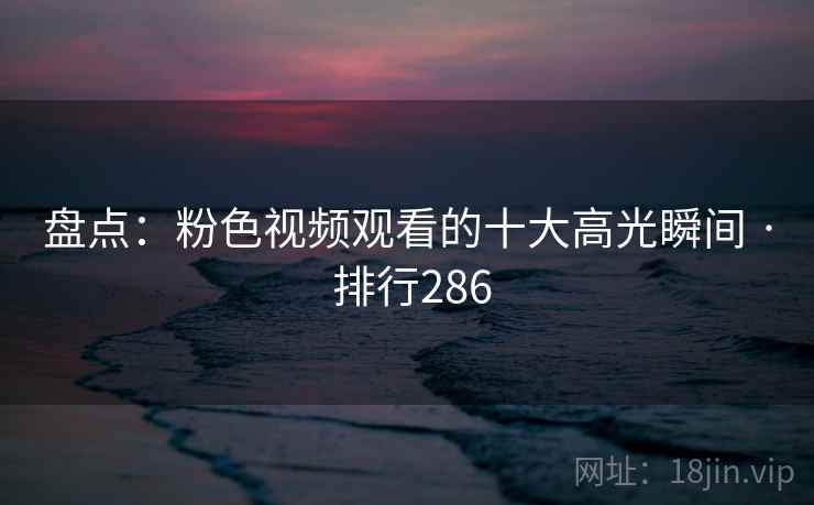 盘点：粉色视频观看的十大高光瞬间 · 排行286