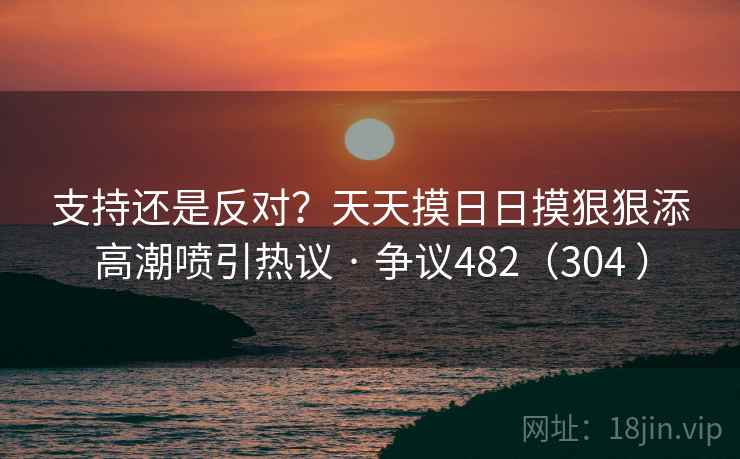 支持还是反对?天天摸日日摸狠狠添高潮喷引热议 · 争议482(304 ) 第1张 支持还是反对?天天摸日日摸狠狠添高潮喷引热议 · 争议482(304 ) 第1张