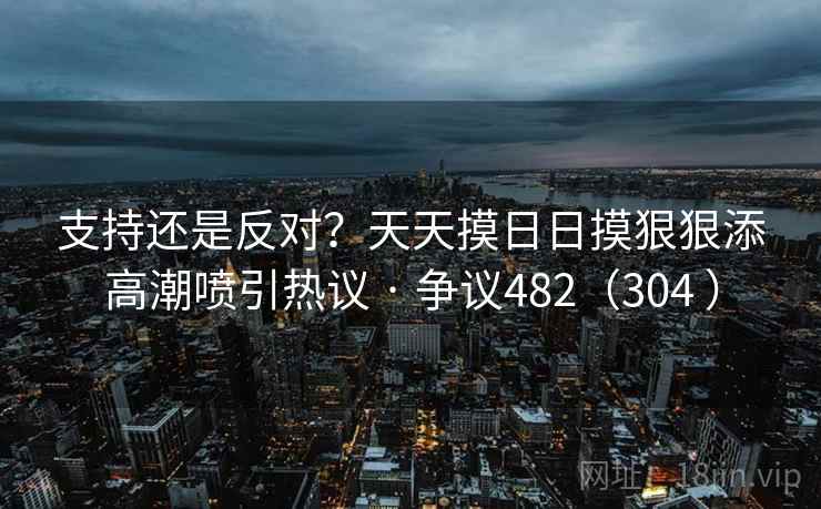 支持还是反对?天天摸日日摸狠狠添高潮喷引热议 · 争议482(304 ) 第2张 支持还是反对?天天摸日日摸狠狠添高潮喷引热议 · 争议482(304 ) 第2张